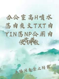 办公室高H喷水荡肉爽文TXT肉YIN荡NP公厕肉便调教