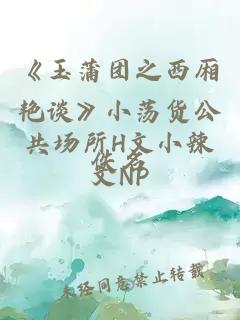 《玉蒲团之西厢艳谈》小荡货公共场所H文小辣文NP