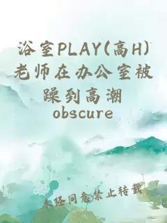 浴室PLAY(高H)老师在办公室被躁到高潮