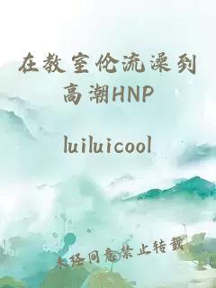 在教室伦流澡到高潮HNP