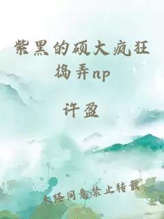 紫黑的硕大疯狂捣弄np