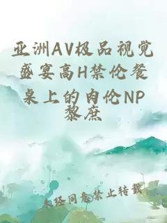 亚洲AV极品视觉盛宴高H禁伦餐桌上的肉伦NP