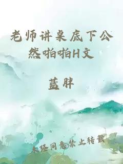 老师讲桌底下公然啪啪H文